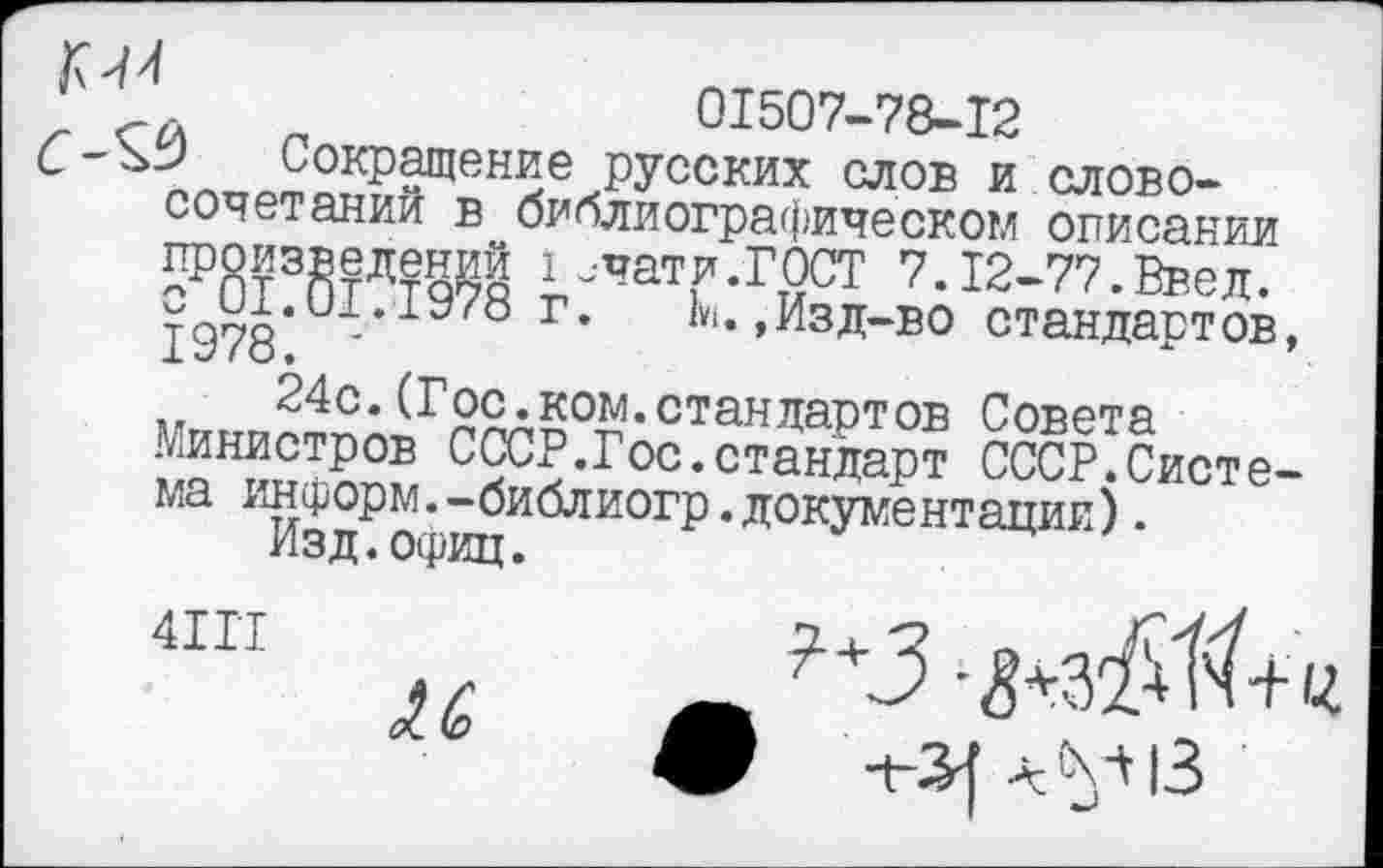 ﻿01507-78-12
, Сокращение русских слов и словосочетании в библиографическом описании произведений I ачати.ГОСТ 7.12-77.Ввел. ТР7Я и- г* «‘»»Изд-во стандартов, 24с.(Гос.ком.стандартов Совета
Министров СССР.Гос.стандарт СССР.Система информ.-библиогр.документации).
Изд.офиц.
“п «	'-З-^зЖ
Л.	. А . ■ -ч